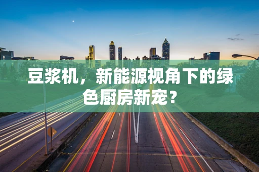 豆浆机，新能源视角下的绿色厨房新宠？