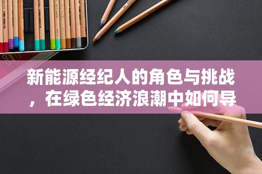 新能源经纪人的角色与挑战，在绿色经济浪潮中如何导航？