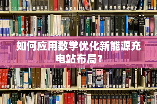如何应用数学优化新能源充电站布局？