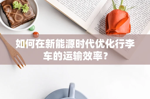 如何在新能源时代优化行李车的运输效率？