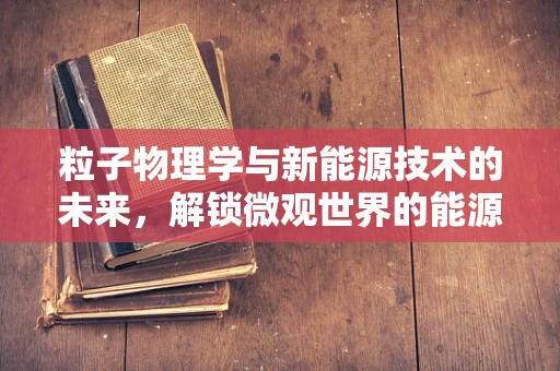 粒子物理学与新能源技术的未来，解锁微观世界的能源钥匙？