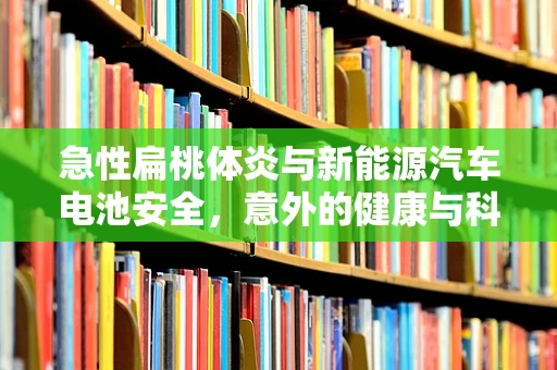 急性扁桃体炎与新能源汽车电池安全，意外的健康与科技交集