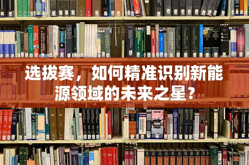 选拔赛，如何精准识别新能源领域的未来之星？