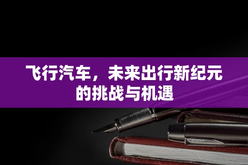 飞行汽车，未来出行新纪元的挑战与机遇
