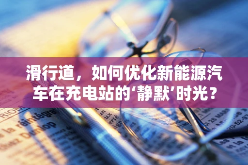 滑行道，如何优化新能源汽车在充电站的‘静默’时光？