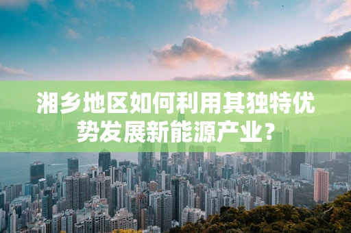 湘乡地区如何利用其独特优势发展新能源产业？