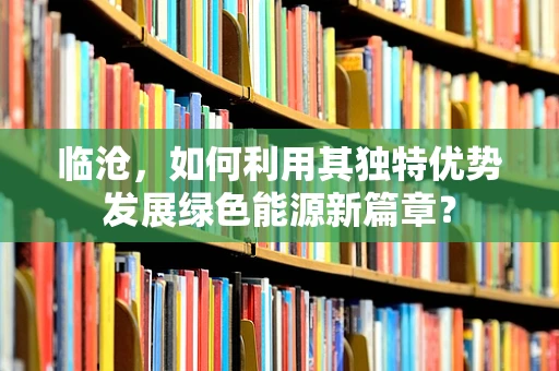 临沧，如何利用其独特优势发展绿色能源新篇章？