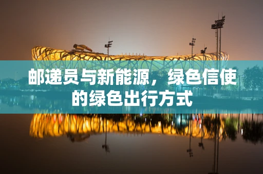 邮递员与新能源，绿色信使的绿色出行方式