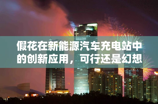 假花在新能源汽车充电站中的创新应用，可行还是幻想？