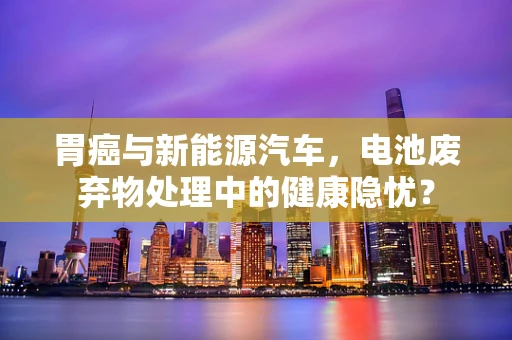 胃癌与新能源汽车，电池废弃物处理中的健康隐忧？