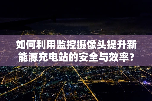 如何利用监控摄像头提升新能源充电站的安全与效率？