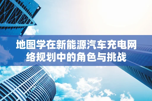 地图学在新能源汽车充电网络规划中的角色与挑战