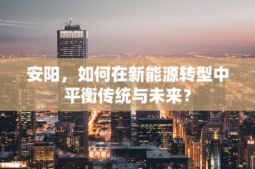 安阳，如何在新能源转型中平衡传统与未来？