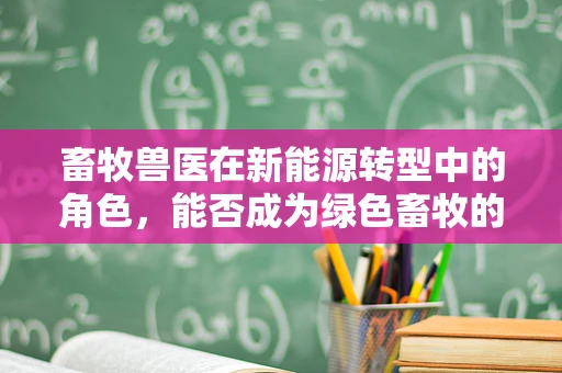 畜牧兽医在新能源转型中的角色，能否成为绿色畜牧的‘绿色卫士’？