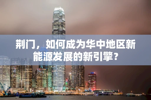 荆门，如何成为华中地区新能源发展的新引擎？