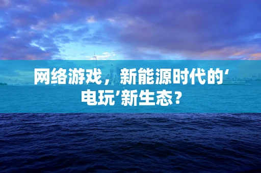 网络游戏，新能源时代的‘电玩’新生态？