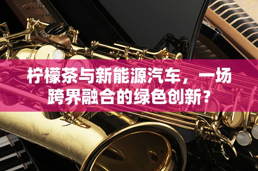 柠檬茶与新能源汽车，一场跨界融合的绿色创新？