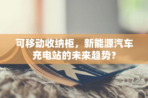 可移动收纳柜，新能源汽车充电站的未来趋势？