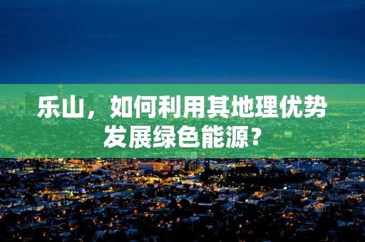 乐山，如何利用其地理优势发展绿色能源？