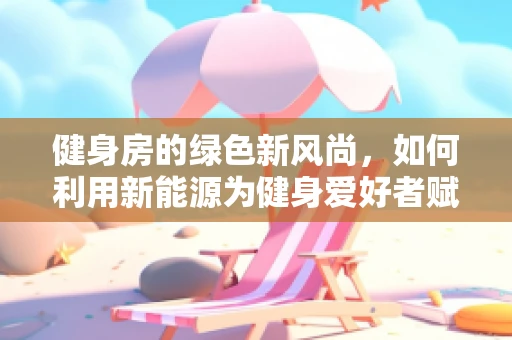 健身房的绿色新风尚，如何利用新能源为健身爱好者赋能？