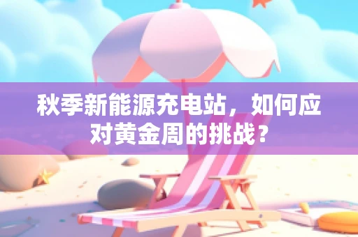秋季新能源充电站，如何应对黄金周的挑战？