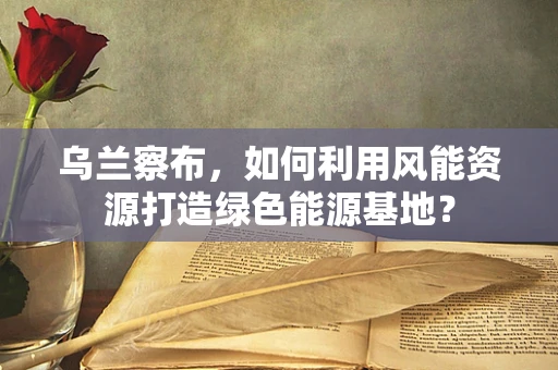 乌兰察布，如何利用风能资源打造绿色能源基地？