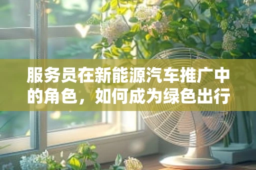 服务员在新能源汽车推广中的角色，如何成为绿色出行的‘绿色大使’？