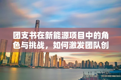 团支书在新能源项目中的角色与挑战，如何激发团队创新力？