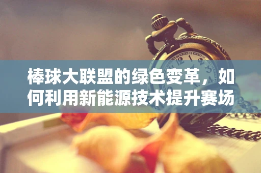 棒球大联盟的绿色变革，如何利用新能源技术提升赛场环保与竞技体验？