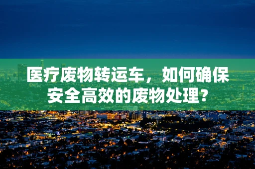 医疗废物转运车，如何确保安全高效的废物处理？