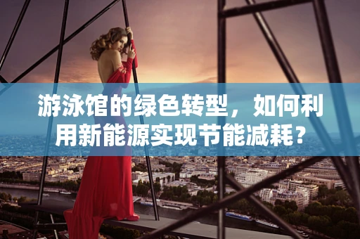游泳馆的绿色转型，如何利用新能源实现节能减耗？