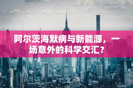 阿尔茨海默病与新能源，一场意外的科学交汇？