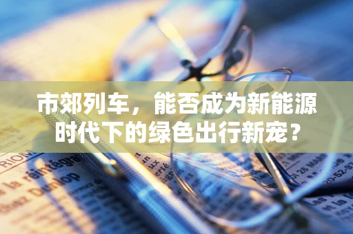 市郊列车，能否成为新能源时代下的绿色出行新宠？