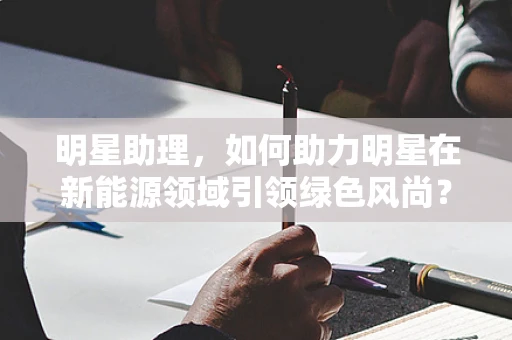 明星助理，如何助力明星在新能源领域引领绿色风尚？