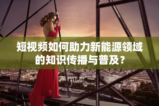 短视频如何助力新能源领域的知识传播与普及？