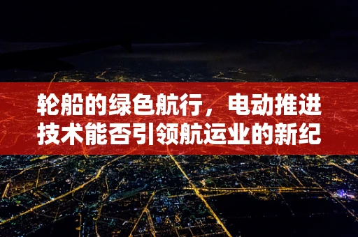 轮船的绿色航行，电动推进技术能否引领航运业的新纪元？