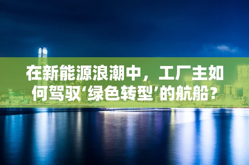 在新能源浪潮中，工厂主如何驾驭‘绿色转型’的航船？