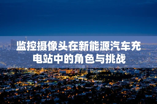 监控摄像头在新能源汽车充电站中的角色与挑战
