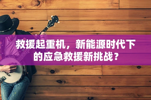 救援起重机，新能源时代下的应急救援新挑战？