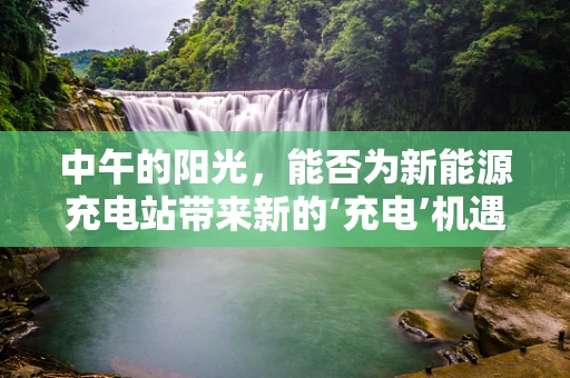 中午的阳光，能否为新能源充电站带来新的‘充电’机遇？