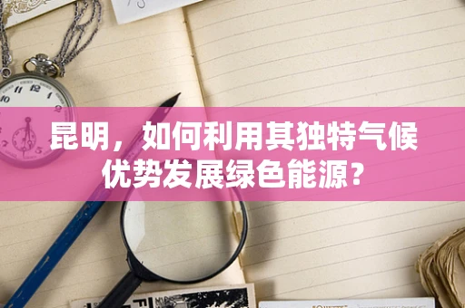 昆明，如何利用其独特气候优势发展绿色能源？