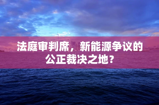 法庭审判席，新能源争议的公正裁决之地？