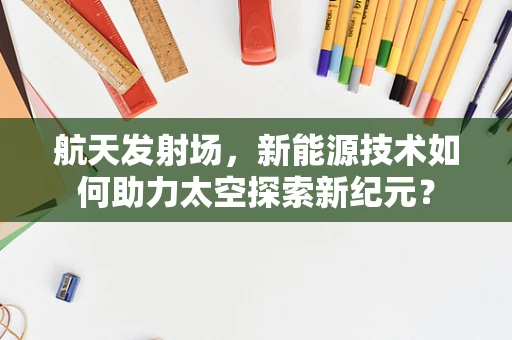 航天发射场，新能源技术如何助力太空探索新纪元？