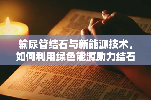 输尿管结石与新能源技术，如何利用绿色能源助力结石患者无痛排石？
