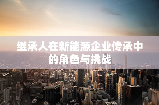 继承人在新能源企业传承中的角色与挑战