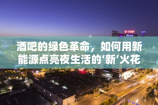 酒吧的绿色革命，如何用新能源点亮夜生活的‘新’火花？