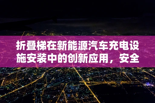 折叠梯在新能源汽车充电设施安装中的创新应用，安全与效率的双重挑战？