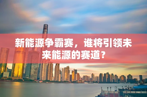 新能源争霸赛，谁将引领未来能源的赛道？