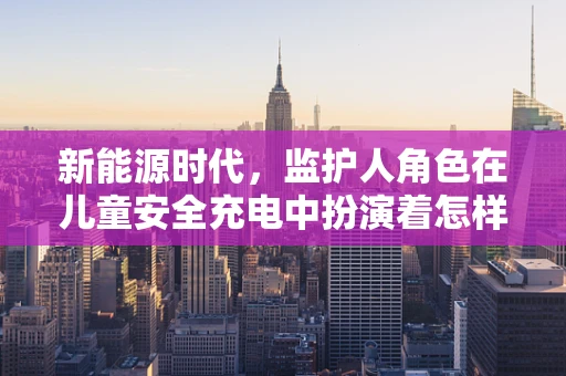 新能源时代，监护人角色在儿童安全充电中扮演着怎样的角色？