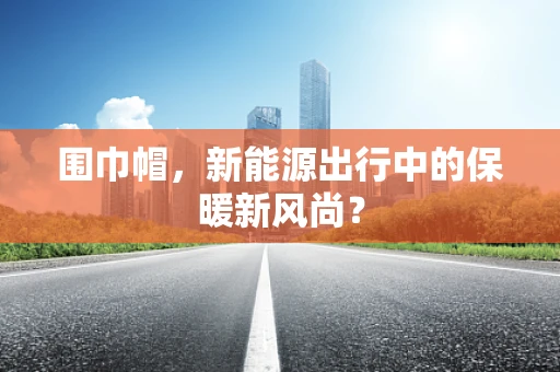 围巾帽，新能源出行中的保暖新风尚？